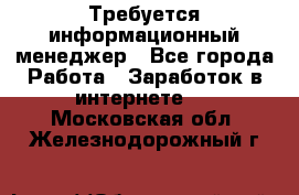 Требуется информационный менеджер - Все города Работа » Заработок в интернете   . Московская обл.,Железнодорожный г.